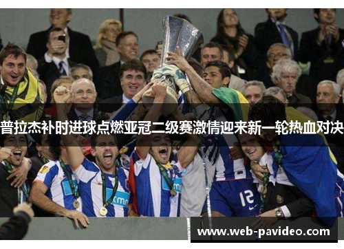 普拉杰补时进球点燃亚冠二级赛激情迎来新一轮热血对决