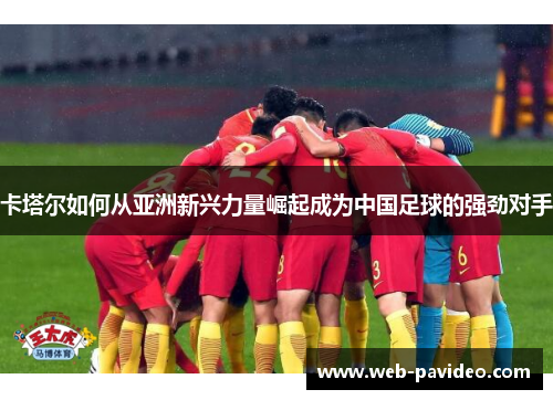 卡塔尔如何从亚洲新兴力量崛起成为中国足球的强劲对手 卡塔尔如何从亚洲新兴力量崛起成为中国足球的强劲对手