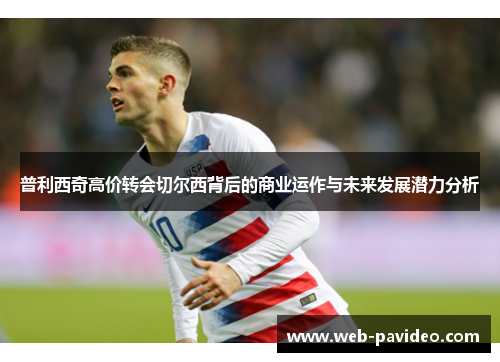 普利西奇高价转会切尔西背后的商业运作与未来发展潜力分析