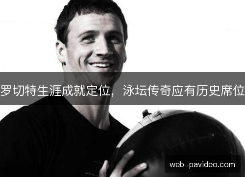 罗切特生涯成就定位,泳坛传奇应有历史席位 罗切特生涯成就定位,泳坛传奇应有历史席位